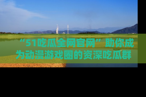 “51吃瓜全网官网”助你成为动漫游戏圈的资深吃瓜群众!