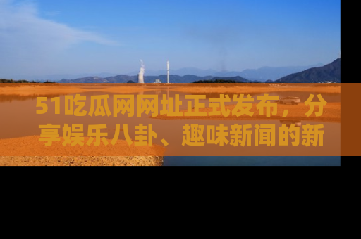51吃瓜网网址正式发布，分享娱乐八卦、趣味新闻的新平台