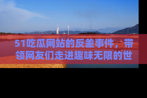 51吃瓜网站的反差事件，带领网友们走进趣味无限的世界