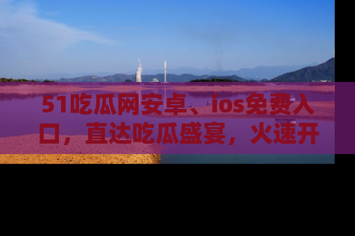 51吃瓜网安卓、ios免费入口，直达吃瓜盛宴，火速开启线上体验！