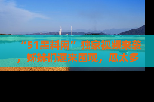 “51黑料网”独家视频来袭，姊妹们速来围观，瓜太多简直停不下来！