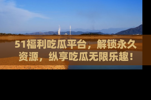 51福利吃瓜平台，解锁永久资源，纵享吃瓜无限乐趣！