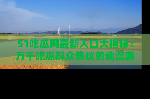 51吃瓜网最新入口大揭秘：万千吃瓜群众热议的动漫游戏事件