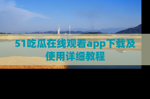 51吃瓜在线观看app下载及使用详细教程