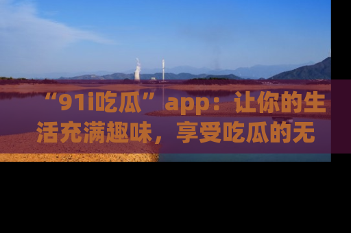 “91i吃瓜”app:让你的生活充满趣味,享受吃瓜的无限乐趣!