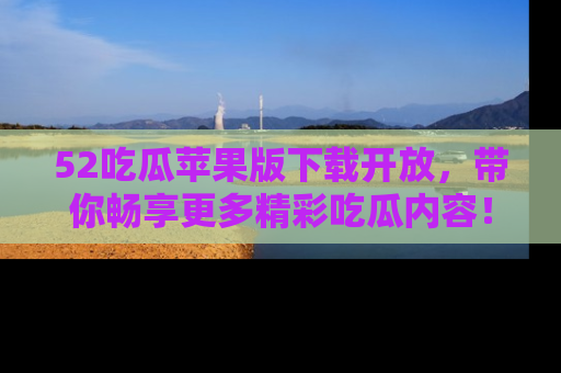 52吃瓜苹果版下载开放，带你畅享更多精彩吃瓜内容！