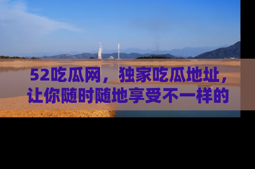 52吃瓜网，独家吃瓜地址，让你随时随地享受不一样的观看体验！