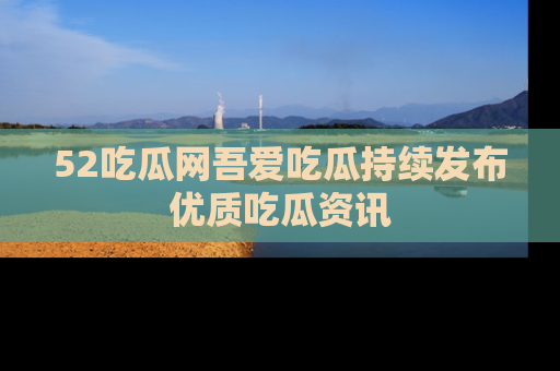 52吃瓜网吾爱吃瓜持续发布优质吃瓜资讯