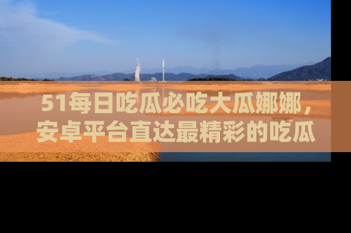 51每日吃瓜必吃大瓜娜娜，安卓平台直达最精彩的吃瓜内容。