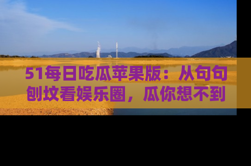 51每日吃瓜苹果版：从句句刨坟看娱乐圈，瓜你想不到的精彩纷呈！
