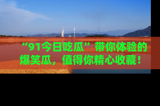 “91今日吃瓜”带你体验的爆笑瓜,值得你精心收藏!