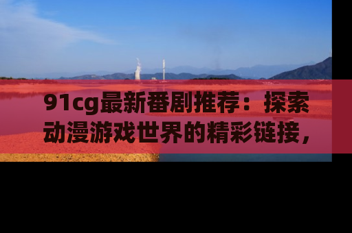 91cg最新番剧推荐：探索动漫游戏世界的精彩链接，尽在此处！
