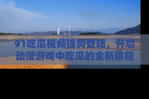 91吃瓜视频强势登陆,开启动漫游戏中吃瓜的全新旅程!