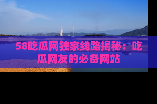 58吃瓜网独家线路揭秘：吃瓜网友的必备网站