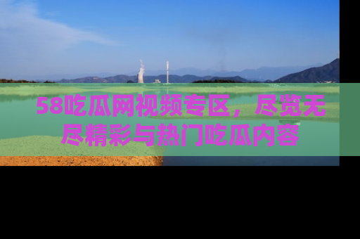 58吃瓜网视频专区，尽览无尽精彩与热门吃瓜内容