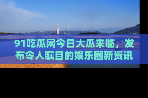 91吃瓜网今日大瓜来临,发布令人瞩目的娱乐圈新资讯!