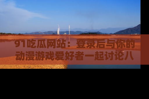 91吃瓜网站：登录后与你的动漫游戏爱好者一起讨论八卦！