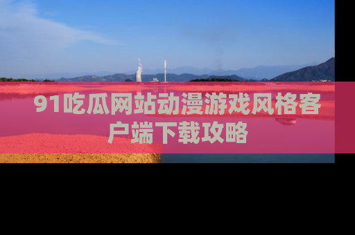 91吃瓜网站动漫游戏风格客户端下载攻略