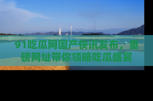 91吃瓜网国产快讯发布，重磅网址带你领略吃瓜盛宴