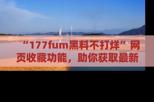 “177fum黑料不打烊”网页收藏功能,助你获取最新黑料动态
