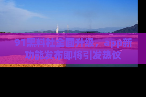 91黑料社全面升级，app新功能发布即将引发热议