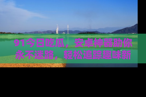 91今日吃瓜，安卓神器助你永不迷路，轻松追踪趣味新闻！