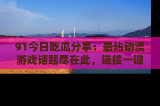 91今日吃瓜分享:最热动漫游戏话题尽在此,链接一键畅游!
