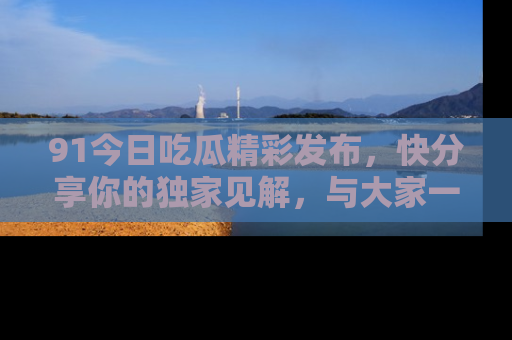91今日吃瓜精彩发布，快分享你的独家见解，与大家一起讨论吧！