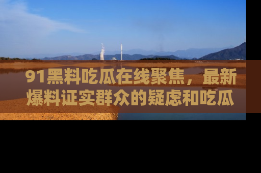 91黑料吃瓜在线聚焦，最新爆料证实群众的疑虑和吃瓜乐趣！
