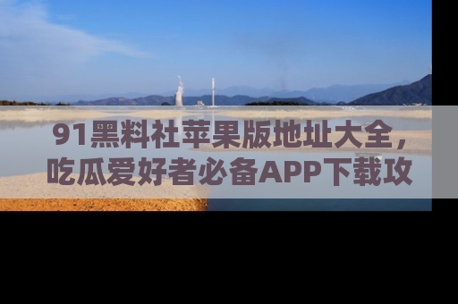 91黑料社苹果版地址大全,吃瓜爱好者必备APP下载攻略