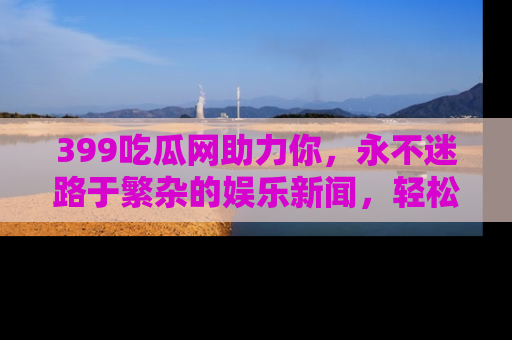 399吃瓜网助力你,永不迷路于繁杂的娱乐新闻,轻松追踪热点!