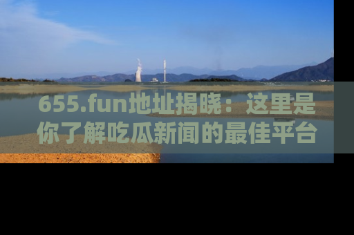 655.fun地址揭晓:这里是你了解吃瓜新闻的最佳平台,快来探索吧!
