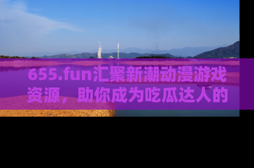 655.fun汇聚新潮动漫游戏资源,助你成为吃瓜达人的必备平台!