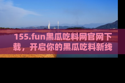 155.fun黑瓜吃料网官网下载，开启你的黑瓜吃料新线路，轻松找到入口！