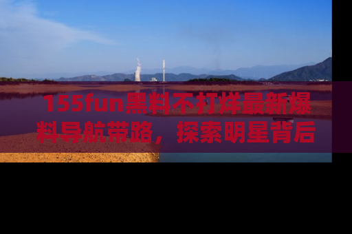 155fun黑料不打烊最新爆料导航带路，探索明星背后的秘密