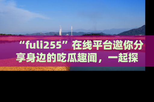 “fuli255”在线平台邀你分享身边的吃瓜趣闻,一起探索生活的小秘密!