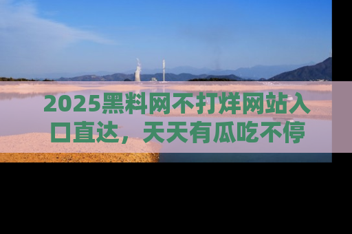 2025黑料网不打烊网站入口直达,天天有瓜吃不停