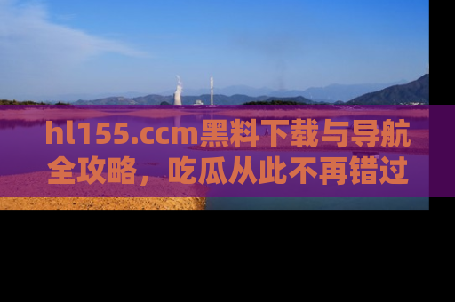 hl155.ccm黑料下载与导航全攻略,吃瓜从此不再错过任何热点