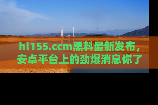 hl155.ccm黑料最新发布,安卓平台上的劲爆消息你了解了吗?