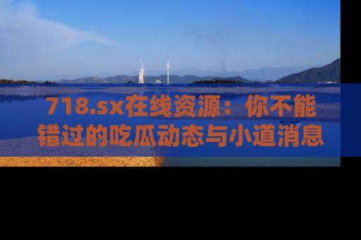 718.sx在线资源:你不能错过的吃瓜动态与小道消息