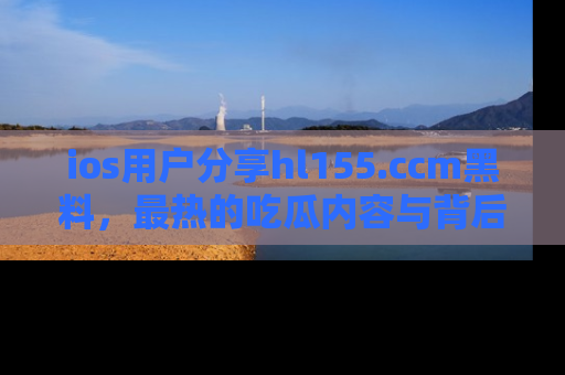 ios用户分享hl155.ccm黑料，最热的吃瓜内容与背后的真实事件！