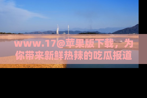 www.17@苹果版下载，为你带来新鲜热辣的吃瓜报道，尽情享受！