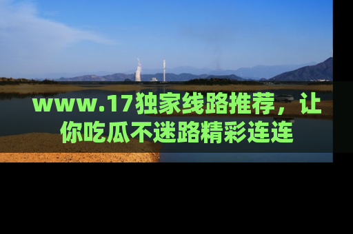 www.17独家线路推荐，让你吃瓜不迷路精彩连连