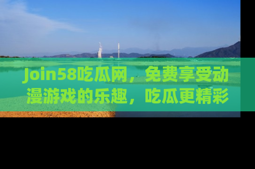 Join58吃瓜网，免费享受动漫游戏的乐趣，吃瓜更精彩！