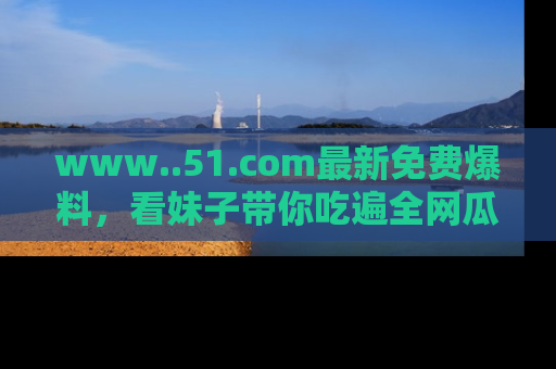 www..51.com最新免费爆料，看妹子带你吃遍全网瓜！