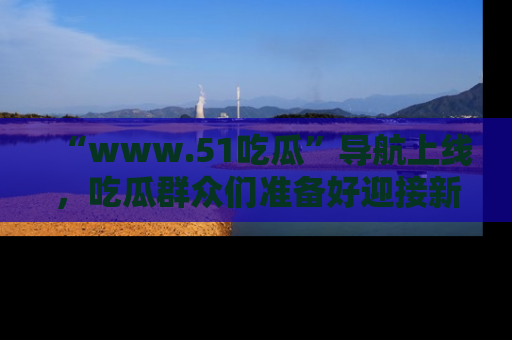 “www.51吃瓜”导航上线,吃瓜群众们准备好迎接新一波奇葩事件吗?