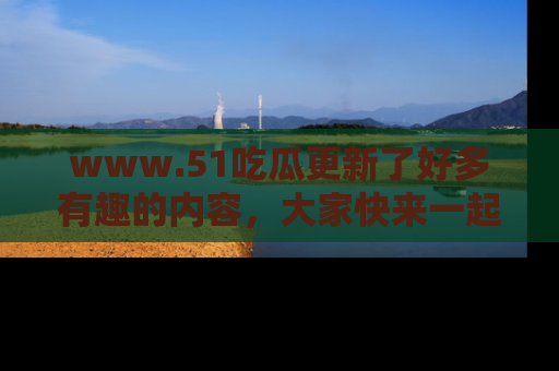 www.51吃瓜更新了好多有趣的内容，大家快来一起享受这波吃瓜热潮吧！