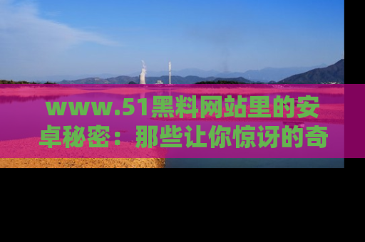 www.51黑料网站里的安卓秘密：那些让你惊讶的奇闻轶事盘点