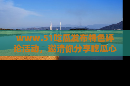 www.51吃瓜发布特色评论活动，邀请你分享吃瓜心得与看法！