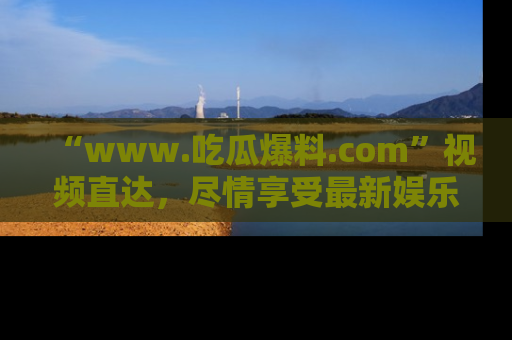 “www.吃瓜爆料.com”视频直达,尽情享受最新娱乐圈的吃瓜盛宴!